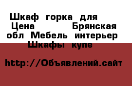 Шкаф “горка“ для ..  › Цена ­ 4 500 - Брянская обл. Мебель, интерьер » Шкафы, купе   